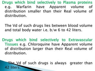 Drugs which bind selectively to Plasma proteins 
e.g. Warfarin have Apparent volume of 
distribution smaller than their Real volume of 
distribution. 
The Vd of such drugs lies between blood volume 
and total body water i.e. b/w 6 to 42 liters. 
Drugs which bind selectively to Extravascular 
Tissues e.g. Chloroquine have Apparent volume 
of distribution larger than their Real volume of 
distribution. 
The Vd of such drugs is always greater than 
42 liters. 
 
