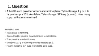 1. Question
• A health care provider orders acetaminophen (Tylenol) supp 1 g pr q 6
hr prn temp > 101. Available: Tylenol supp. 325 mg (scored). How many
supp. will you administer?
ANSWER: 3 supp.
• 1 g is equal to 1000 mg.
• Convert first by dividing 1 g with 325 mg to get 0.003 g.
• Then, use the standard formula.
• Multiply 0.003 g to 1000 mg (desired dose) to get 3.
• Finally, multiply 3 to 1 supp (vehicle) to get 3 supp.
 