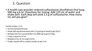 3. Question
• A health care provider ordered sulfasalazine (Azulfidine) Oral Susp
500 mg q 6 hr; Directions for mixing: Add 125 mL of water and
shake well. Each tbsp will yield 1.5 g of sulfasalazine. How many
mL will you give?
Correct answer: 5 ml.
• Use the standard formula .
• Divide 500 mg (desired dose) with 1.5 g (drug on hand) to get 333.3.
• Multiply 333.3 to 1 g and divide it by 1000 mg to get 0.3 tbsp.
• 1 tbsp is equal to 15 mL.
• Multiply 0.3 to 15 mL to get 4.9 mL.
• Finally, round it off to a whole number to get 5 mL.
 