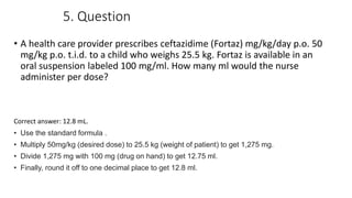 5. Question
• A health care provider prescribes ceftazidime (Fortaz) mg/kg/day p.o. 50
mg/kg p.o. t.i.d. to a child who weighs 25.5 kg. Fortaz is available in an
oral suspension labeled 100 mg/ml. How many ml would the nurse
administer per dose?
Correct answer: 12.8 mL.
• Use the standard formula .
• Multiply 50mg/kg (desired dose) to 25.5 kg (weight of patient) to get 1,275 mg.
• Divide 1,275 mg with 100 mg (drug on hand) to get 12.75 ml.
• Finally, round it off to one decimal place to get 12.8 ml.
 
