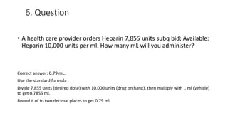 6. Question
• A health care provider orders Heparin 7,855 units subq bid; Available:
Heparin 10,000 units per ml. How many mL will you administer?
Correct answer: 0.79 mL.
Use the standard formula .
Divide 7,855 units (desired dose) with 10,000 units (drug on hand), then multiply with 1 ml (vehicle)
to get 0.7855 ml.
Round it of to two decimal places to get 0.79 ml.
 
