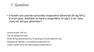 7. Question
• A health care provider prescribes meperidine (Demerol) 50 mg IVP q
6 hr prn pain. Available on hand is meperidine 75 mg/1.3 mL. How
many mL will you administer?
Correct answer: 0.87 mL.
Use the standard formula .
Divide 50 mg (desired dose) by 75 mg (drug on hand) to get 0.67 mg.
Multiply 0.67 mg with 1.3 ml (vehicle) to get 0.871 ml.
Finally, round it off to two decimal places to get 0.87 ml.
 