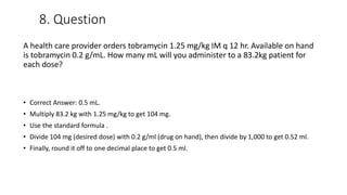 8. Question
A health care provider orders tobramycin 1.25 mg/kg IM q 12 hr. Available on hand
is tobramycin 0.2 g/mL. How many mL will you administer to a 83.2kg patient for
each dose?
• Correct Answer: 0.5 mL.
• Multiply 83.2 kg with 1.25 mg/kg to get 104 mg.
• Use the standard formula .
• Divide 104 mg (desired dose) with 0.2 g/ml (drug on hand), then divide by 1,000 to get 0.52 ml.
• Finally, round it off to one decimal place to get 0.5 ml.
 