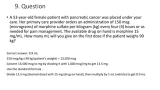 9. Question
• A 53-year-old female patient with pancreatic cancer was placed under your
care. Her primary care provider orders an administration of 150 mcg
(micrograms) of morphine sulfate per kilogram (kg) every four (4) hours or as
needed for pain management. The available drug on hand is morphine 15
mg/mL. How many mL will you give on the first dose if the patient weighs 90
kg?
Correct answer: 0.9 mL
150 mcg/kg x 90 kg (patient’s weight) = 13,500 mcg
Convert 13,500 mcg to mg by dividing it with 1,000 mcg/mg to get 13.5 mg.
Use the standard formula .
Divide 13.5 mg (desired dose) with 15 mg (drug on hand), then multiply by 1 mL (vehicle) to get 0.9 mL.
 