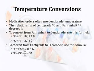 Temperature Conversions
• Medication orders often use Centigrade temperature.
• The relationship of centigrade 0C and Fahrenheit 0F
degrees is
• Toconvert from Fahrenheit to Centigrade, use this formula:
 °C = (°F − 32) ÷ 1.8
 °C = (°F − 32) ÷ 9
5
• Toconvert from Centigrade to Fahrenheit, use this formula:
 °F = (°C × 1.8) + 32
9
5
 °F = (°C × ) + 32
 