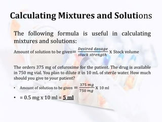 Calculating Mixtures and Solutions
The following formula is useful in calculating
mixtures and solutions:
Amount of solution to be given=
𝐷𝑒𝑠𝑖𝑟𝑒𝑑 𝑑𝑜𝑠𝑎𝑔𝑒
𝑠𝑡𝑜𝑐𝑘 𝑠𝑡𝑟𝑒𝑛𝑔𝑡ℎ
x Stock volume
The orders 375 mg of cefuroxime for the patient. The drug is available
in 750 mg vial. You plan to dilute it in 10 mL of sterile water. How much
should you give to your patient?
• Amount of solution to be given =
375 𝑚𝑔
750 𝑚𝑔
x 10 ml
• = 0.5 mg x 10 ml = 5 ml
 