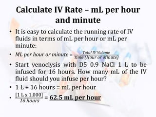 Calculate IV Rate – mL per hour
and minute
• It is easy to calculate the running rate of IV
fluids in terms of mL per hour or mL per
minute:
• ML per hour or minute =
Total IV Volume
Time (Hour or Minute)
• Start venoclysis with D5 0.9 NaCl 1 L to be
infused for 16 hours. How many mL of the IV
fluid should you infuse per hour?
• 1 L ÷ 16 hours = mL per hour
•
[1 L x 1,000]
16 hours = 62.5 mL per hour
 