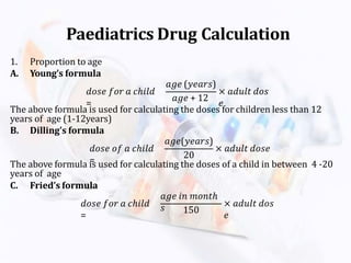 1. Proportion to age
A. Young’s formula
𝑑𝑜𝑠𝑒 𝑓𝑜𝑟 𝑎 𝑐ℎ𝑖𝑙𝑑
=
𝑎𝑔𝑒 (𝑦𝑒𝑎𝑟𝑠)
𝑎𝑔𝑒 + 12
× 𝑎𝑑𝑢𝑙𝑡 𝑑𝑜𝑠
𝑒
The above formula is used for calculating the doses for children less than 12
years of age (1-12years)
B. Dilling’s formula
𝑑𝑜𝑠𝑒 𝑜𝑓 𝑎 𝑐ℎ𝑖𝑙𝑑
=
𝑎𝑔𝑒(𝑦𝑒𝑎𝑟𝑠)
20
× 𝑎𝑑𝑢𝑙𝑡 𝑑𝑜𝑠𝑒
The above formula is used for calculating the doses of a child in between 4 -20
years of age
C. Fried’s formula
𝑑𝑜𝑠𝑒 𝑓𝑜𝑟 𝑎 𝑐ℎ𝑖𝑙𝑑
=
𝑎𝑔𝑒 𝑖𝑛 𝑚𝑜𝑛𝑡ℎ
𝑠 150
× 𝑎𝑑𝑢𝑙𝑡 𝑑𝑜𝑠
𝑒
Paediatrics Drug Calculation
 