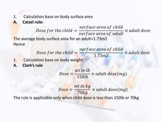 1. Calculation base on body surface area
A. Catzel rule:
𝐷𝑜𝑠𝑒 𝑓𝑜𝑟 𝑡ℎ𝑒 𝑐ℎ𝑖𝑙𝑑 =
𝑠𝑢𝑟𝑓𝑎𝑐𝑒 𝑎𝑟𝑒𝑎 𝑜𝑓 𝑐ℎ𝑖𝑙𝑑
𝑠𝑢𝑟𝑓𝑎𝑐𝑒 𝑎𝑟𝑒𝑎 𝑜𝑓 𝑎𝑑𝑢𝑙𝑡
× 𝑎𝑑𝑢𝑙𝑡 𝑑𝑜𝑠𝑒
The average body surface area for an adult=1.73m2
Hence
𝐷𝑜𝑠𝑒 𝑓𝑜𝑟 𝑡ℎ𝑒 𝑐ℎ𝑖𝑙𝑑 =
𝑠𝑢𝑟𝑓𝑎𝑐𝑒 𝑎𝑟𝑒𝑎 𝑜𝑓 𝑐ℎ𝑖𝑙𝑑
1.73𝑚2
× 𝑎𝑑𝑢𝑙𝑡 𝑑𝑜𝑠𝑒
1. Calculation base on body weight:
A. Clark’s rule
𝐷𝑜𝑠𝑒 =
𝑤𝑡 𝑖𝑛 𝑙𝑏
150𝑙𝑏
× 𝑎𝑑𝑢𝑙𝑡 𝑑𝑜𝑠𝑒(𝑚𝑔)
𝐷𝑜𝑠𝑒 =
𝑤𝑡 𝑖𝑛 𝑘𝑔
70𝑘𝑔
× 𝑎𝑑𝑢𝑙𝑡 𝑑𝑜𝑠𝑒(𝑚𝑔)
The rule is applicable only when child dose is less than 150lb or 70kg
 