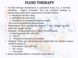 FLUID THERAPY
• In fluid therapy maintenance is calculated using 4, 2, 1 formula
(Holliday - Segar’s Formula): This was standard looking at
maintenance daily fluid requirement of health children
 4ml/kg/hr. for first 10 kg,
 2ml/kg/hr. for next 10 kg
 1ml/kg/hr. for remaining kilogram weight.
• This can be simplified by using formula
• Maintenance fluid requirement (ml/hr) = {60+ (Weight kg-20)}
ml/hr for weight ≥20 kg
• Example: 65 kg women who is nil per Os will require
 Fluid required= 60 + (65-20)
 60+45
 105ml/hr of intravenous infusion
• Similarly 70 kg who had fasted over (night) 8hrs for elective surgery
will have deficit of
• Fluid deficit = 60 + (70-20)
• =60 +50 ml
• =110 ml/hr
 Hence total fluid deficit is 110 ml/hr ×8 hr=880 ml
 