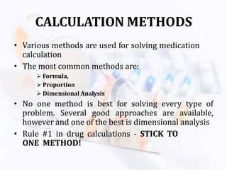 CALCULATION METHODS
• Various methods are used for solving medication
calculation
• The most common methods are:
 Formula,
 Proportion
 Dimensional Analysis
• No one method is best for solving every type of
problem. Several good approaches are available,
however and one of the best is dimensional analysis
• Rule #1 in drug calculations - STICK TO
ONE METHOD!
 