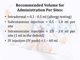 Recommended Volume for
Administration Per Sites:
• Intradermal = 0.1 - 0.5 ml (allergy testing)
• Subcutaneous injection = 0.5 - 1.0 ml per
site
• Intramuscular injection = 2.5 - 3.0 ml per
site (1 ml in the deltoid)
• IV injection (IV push) = 1 – 60 ml
 