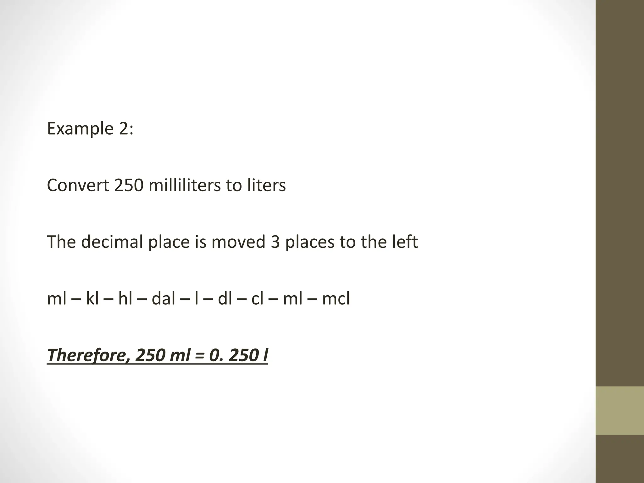 Example 2:
Convert 250 milliliters to liters
The decimal place is moved 3 places to the left
ml – kl – hl – dal – l – dl – cl – ml – mcl
Therefore, 250 ml = 0. 250 l
 