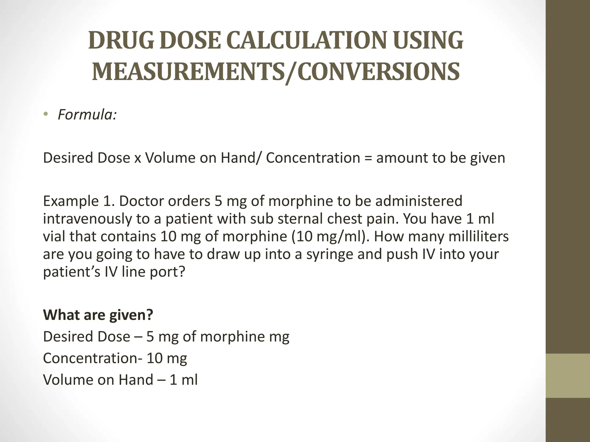DRUGDOSECALCULATIONUSING
MEASUREMENTS/CONVERSIONS
• Formula:
Desired Dose x Volume on Hand/ Concentration = amount to be given
Example 1. Doctor orders 5 mg of morphine to be administered
intravenously to a patient with sub sternal chest pain. You have 1 ml
vial that contains 10 mg of morphine (10 mg/ml). How many milliliters
are you going to have to draw up into a syringe and push IV into your
patient’s IV line port?
What are given?
Desired Dose – 5 mg of morphine mg
Concentration- 10 mg
Volume on Hand – 1 ml
 