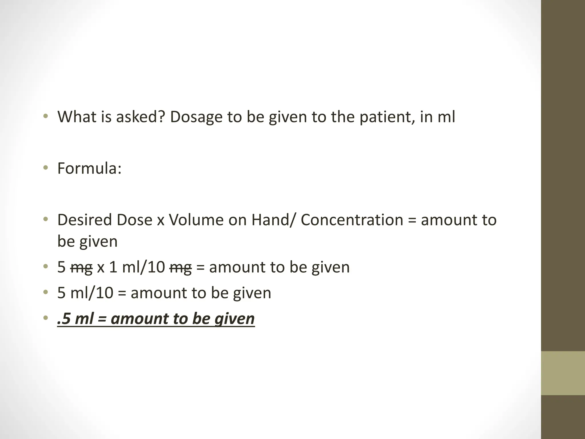 • What is asked? Dosage to be given to the patient, in ml
• Formula:
• Desired Dose x Volume on Hand/ Concentration = amount to
be given
• 5 mg x 1 ml/10 mg = amount to be given
• 5 ml/10 = amount to be given
• .5 ml = amount to be given
 