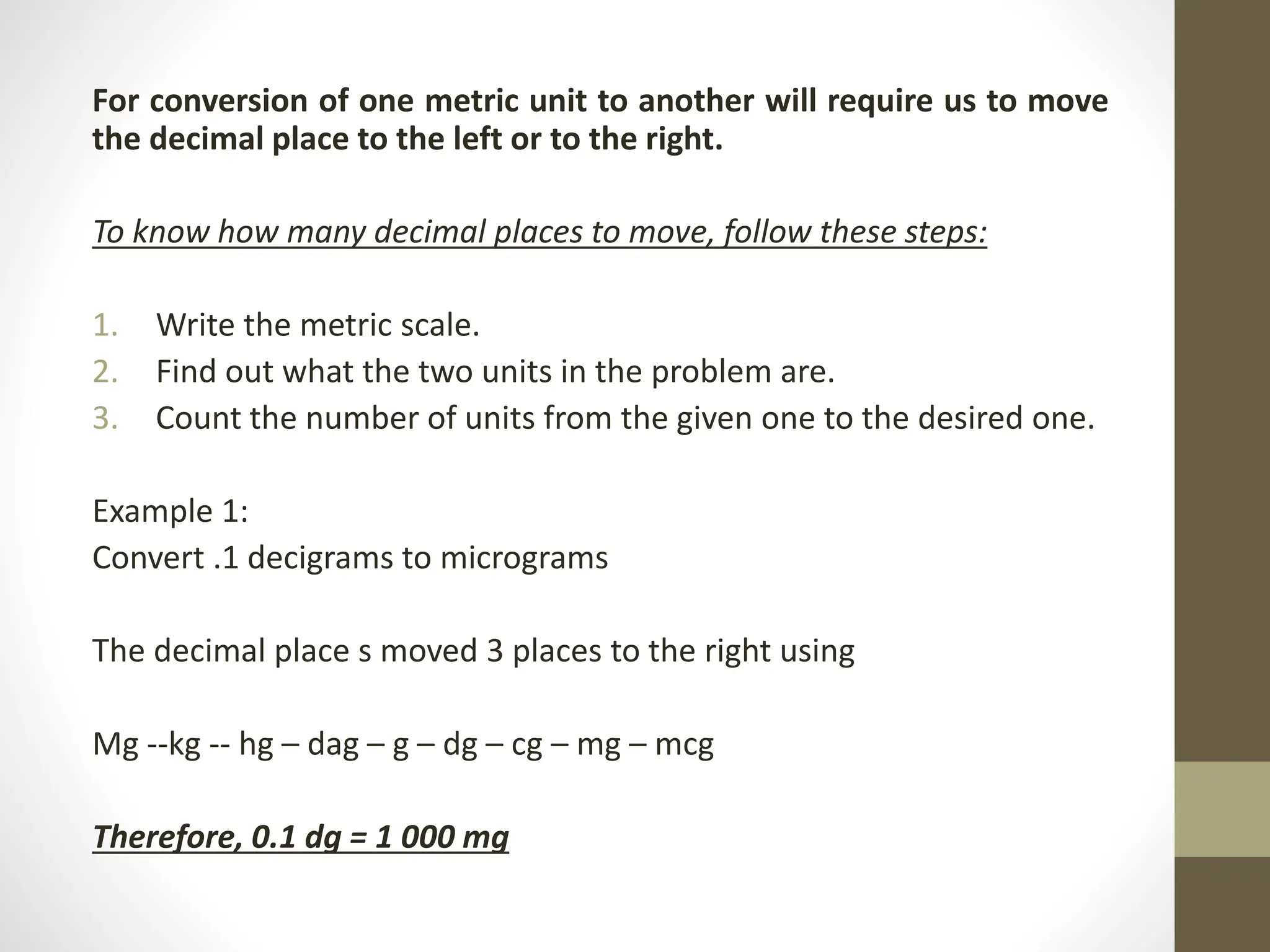 For conversion of one metric unit to another will require us to move
the decimal place to the left or to the right.
To know how many decimal places to move, follow these steps:
1. Write the metric scale.
2. Find out what the two units in the problem are.
3. Count the number of units from the given one to the desired one.
Example 1:
Convert .1 decigrams to micrograms
The decimal place s moved 3 places to the right using
Mg --kg -- hg – dag – g – dg – cg – mg – mcg
Therefore, 0.1 dg = 1 000 mg
 