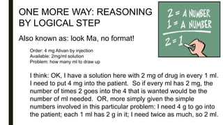 ONE MORE WAY: REASONING
BY LOGICAL STEP
Also known as: look Ma, no format!
Order: 4 mg Ativan by injection
Available: 2mg/ml solution
Problem: how many ml to draw up
I think: OK, I have a solution here with 2 mg of drug in every 1 ml.
I need to put 4 mg into the patient. So if every ml has 2 mg, the
number of times 2 goes into the 4 that is wanted would be the
number of ml needed. OR, more simply given the simple
numbers involved in this particular problem: I need 4 g to go into
the patient; each 1 ml has 2 g in it; I need twice as much, so 2 ml.
 