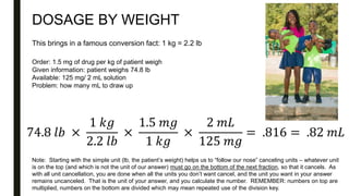 DOSAGE BY WEIGHT
Order: 1.5 mg of drug per kg of patient weigh
Given information: patient weighs 74.8 lb
Available: 125 mg/ 2 mL solution
Problem: how many mL to draw up
This brings in a famous conversion fact: 1 kg = 2.2 lb
74.8 𝑙𝑏 ×
1 𝑘𝑔
2.2 𝑙𝑏
×
1.5 𝑚𝑔
1 𝑘𝑔
×
2 𝑚𝐿
125 𝑚𝑔
= .816 = .82 𝑚𝐿
Note: Starting with the simple unit (lb, the patient’s weight) helps us to “follow our nose” canceling units – whatever unit
is on the top (and which is not the unit of our answer) must go on the bottom of the next fraction, so that it cancels. As
with all unit cancellation, you are done when all the units you don’t want cancel, and the unit you want in your answer
remains uncanceled. That is the unit of your answer, and you calculate the number. REMEMBER: numbers on top are
multiplied, numbers on the bottom are divided which may mean repeated use of the division key.
 
