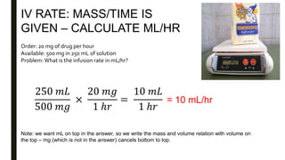 IV RATE: MASS/TIME IS
GIVEN – CALCULATE ML/HR
Order: 20 mg of drug per hour
Available: 500 mg in 250 mL of solution
Problem:What is the infusion rate in mL/hr?
250 𝑚𝐿
500 𝑚𝑔
×
20 𝑚𝑔
1 ℎ𝑟
=
10 𝑚𝐿
1 ℎ𝑟
= 10 mL/hr
Note: we want mL on top in the answer, so we write the mass and volume relation with volume on
the top – mg (which is not in the answer) cancels bottom to top.
 