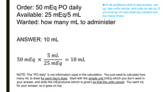 Order: 50 mEq PO daily
Available: 25 mEq/5 mL
Wanted: how many mL to administer
ANSWER: 10 mL
50 𝑚𝐸𝑞 ×
5 𝑚𝐿
25 𝑚𝐸𝑞
= 10 𝑚𝐿
NOTE: The “PO daily” is not information used in the calculation. You just need to calculate how
many mL to draw for each day’s dose. Start with the simple unit (mEq) which you don’t want in
your answer, and write the mEq/volume (which is given) so that the units cancel. You want mL
for your answer, so it goes on top.
►In all problems click to see answer, set
up, see units cancel, and note on set up. If
you end up on next slide you clicked one
too many times.
 