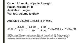 Order: 1.4 mg/kg of patient weight
Patient weight 34 lb
Available: 3 mg/mL
Wanted: volume to draw
ANSWER: 34.9066.., round to 34.9 mL
34 𝑙𝑏 ×
2.2 𝑘𝑔
1 𝑙𝑏
×
1.4 𝑚𝑔
1𝑘𝑔
×
1 𝑚𝐿
3 𝑚𝑔
= 34.90666 … = 34.9 𝑚𝐿
NOTE: A perfect “follow your nose” example. Start with the simple unit (lb). That unit must go in
the denominator to cancel. Then with each relation you have (knowing lb to kg is 1lb = 2.2 kg)
write so that the unit on top cancels top to bottom, until what you want, mL, is left standing.
 