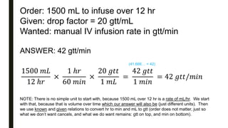 Order: 1500 mL to infuse over 12 hr
Given: drop factor = 20 gtt/mL
Wanted: manual IV infusion rate in gtt/min
ANSWER: 42 gtt/min
1500 𝑚𝐿
12 ℎ𝑟
×
1 ℎ𝑟
60 𝑚𝑖𝑛
×
20 𝑔𝑡𝑡
1 𝑚𝐿
=
42 𝑔𝑡𝑡
1 𝑚𝑖𝑛
= 42 𝑔𝑡𝑡/𝑚𝑖𝑛
NOTE: There is no simple unit to start with, because 1500 mL over 12 hr is a rate of mL/hr. We start
with that, because that is volume over time which our answer will also be (just different units). Then
we use known and given relations to convert hr to min and mL to gtt (order does not matter, just so
what we don’t want cancels, and what we do want remains: gtt on top, and min on bottom).
(41.666… = 42)
 