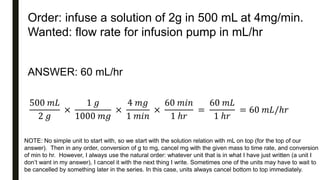 Order: infuse a solution of 2g in 500 mL at 4mg/min.
Wanted: flow rate for infusion pump in mL/hr
ANSWER: 60 mL/hr
500 𝑚𝐿
2 𝑔
×
1 𝑔
1000 𝑚𝑔
×
4 𝑚𝑔
1 𝑚𝑖𝑛
×
60 𝑚𝑖𝑛
1 ℎ𝑟
=
60 𝑚𝐿
1 ℎ𝑟
= 60 𝑚𝐿/ℎ𝑟
NOTE: No simple unit to start with, so we start with the solution relation with mL on top (for the top of our
answer). Then in any order, conversion of g to mg, cancel mg with the given mass to time rate, and conversion
of min to hr. However, I always use the natural order: whatever unit that is in what I have just written (a unit I
don’t want in my answer), I cancel it with the next thing I write. Sometimes one of the units may have to wait to
be cancelled by something later in the series. In this case, units always cancel bottom to top immediately.
 