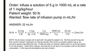 Order: infuse a solution of 5 g in 1000 mL at a rate
of 1 mg/kg/hour
Patient weight: 50 lb
Wanted: flow rate of infusion pump in mL/hr
50 𝑙𝑏 ×
2.2 𝑘𝑔
1 𝑙𝑏
×
1 𝑚𝑔
𝑘𝑔 × ℎ𝑟
×
1 𝑔
1000 𝑚𝑔
×
1000 𝑚𝐿
5 𝑔
=
22 𝑚𝐿
1 ℎ𝑟
= 22𝑚𝐿/ℎ𝑟
ANSWER: 22 mL/hr
NOTE: We do have a simple unit to start with, the patient’s weight in lb. We first convert to kg and
then use the “per/per” expression so that kg cancels, then since our solution relation has g, we
convert to grams (cancelling the mg). Finally we write our solution relation with mL at the top (where
it is in the answer). Grams then cancels, and note the hr we want in our answer is still on the bottom
uncancelled. In this case all cancellations are top to bottom.
 