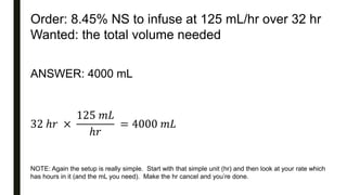 Order: 8.45% NS to infuse at 125 mL/hr over 32 hr
Wanted: the total volume needed
ANSWER: 4000 mL
32 ℎ𝑟 ×
125 𝑚𝐿
ℎ𝑟
= 4000 𝑚𝐿
NOTE: Again the setup is really simple. Start with that simple unit (hr) and then look at your rate which
has hours in it (and the mL you need). Make the hr cancel and you’re done.
 