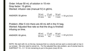 Order: Infuse 50 mL of solution in 15 min
Drop factor: 15 gtt/mL
Wanted: infusion rate (manual IV) in gtt/mL
ANSWER: 50 gtt/min
50 𝑚𝐿
15 𝑚𝑖𝑛
×
15 𝑔𝑡𝑡
𝑚𝐿
=
50 𝑔𝑡𝑡
1 𝑚𝑖𝑛
= 50 𝑔𝑡𝑡/𝑚𝑖𝑛
Problem: After 5 min there are 40 mL left in the IV bag.
Wanted: Adjusted flow rate so that the drug is finished
infusing on time.
ANSWER: 60 gtt/mL
40 𝑚𝐿
10 𝑚𝑖𝑛
×
15 𝑔𝑡𝑡
𝑚𝐿
=
60 𝑔𝑡𝑡
1 𝑚𝑖𝑛
= 60 𝑔𝑡𝑡/𝑚𝑖𝑛
NOTE: We start with mL on the top, because that is a volume and we want a volume (gtt) on top in
our answer. We only need to cancel mL. For the adjusted flow rate problem, we of course have to
SUBTRACT 15 – 5 = 10 min remaining to put in the given (now) 40 mL.
 