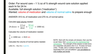 Order: For wound care – 1 ½ oz of ¾ strength wound care solution applied
each hr for 24 hr.
Available: full strength solution (“medication”)
Wanted: volume of medication and volume of normal saline to prepare enough
ANSWER: 810 mL of medication and 270 mL of normal saline
Calculate total volume needed:
24 𝑑𝑜𝑠𝑒𝑠 ×
1.5 𝑜𝑧
𝑑𝑜𝑠𝑒
×
30 𝑚𝐿
1 𝑜𝑧
= 1080 𝑚𝐿
Calculate the volume of medication needed:
3
4
× 1080 𝑚𝐿 = 810 𝑚𝐿
Calculate the volume of normal saline needed:
1080 mL − 810 mL = 270 mL
NOTE: Start with the simple unit (doses), then use the
oz per dose, then convert oz to mL (memorize that
conversion). The strength of the solution is best done
as a separate calculation (the ¾ or .75 does not have
units). Finally, add or subtract needs to be done
separately from unit cancellation: unit cancellation is
only multiply and divide.
 