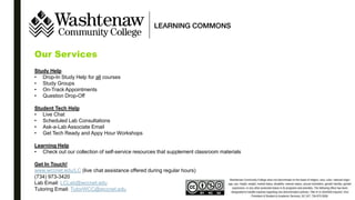 Our Services
Study Help
• Drop-In Study Help for all courses
• Study Groups
• On-Track Appointments
• Question Drop-Off
Student Tech Help
• Live Chat
• Scheduled Lab Consultations
• Ask-a-Lab Associate Email
• Get Tech Ready and Appy Hour Workshops
Learning Help
• Check out our collection of self-service resources that supplement classroom materials
Get In Touch!
www.wccnet.edu/LC (live chat assistance offered during regular hours)
(734) 973-3420
Lab Email: LCLab@wccnet.edu
Tutoring Email: TutorWCC@wccnet.edu
 
