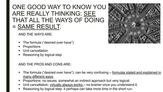 ONE GOOD WAY TO KNOW YOU
ARE REALLY THINKING: SEE
THAT ALL THE WAYS OF DOING
= SAME RESULT.
AND THE WAYS ARE:
 The formula (“desired over have”)
 Proportions
 Unit cancellation
 Reasoning by logical step
AND THE PROS AND CONS ARE:
 The formula (“desired over have”): can be very confusing – formulas stated and explained in
many different ways.
 Proportions: no issues, somewhat an indirect approach but very logical.
 Unit cancellation: virtually always works – no brainer once you understand it.
 Reasoning by logical step: it perhaps can take more time in the short run.
 