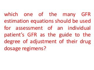 which one of the many GFR
estimation equations should be used
for assessment of an individual
patient’s GFR as the guide to the
degree of adjustment of their drug
dosage regimens?
 