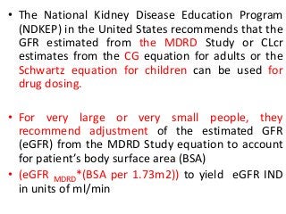 • The National Kidney Disease Education Program
(NDKEP) in the United States recommends that the
GFR estimated from the MDRD Study or CLcr
estimates from the CG equation for adults or the
Schwartz equation for children can be used for
drug dosing.
• For very large or very small people, they
recommend adjustment of the estimated GFR
(eGFR) from the MDRD Study equation to account
for patient’s body surface area (BSA)
• (eGFR MDRD*(BSA per 1.73m2)) to yield eGFR IND
in units of ml/min
 