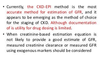 • Currently, the CKD-EPI method is the most
accurate method for estimation of GFR, and it
appears to be emerging as the method of choice
for the staging of CKD. Although documentation
of is utility for drug dosing is limited.
• When creatinine-based estimation equation is
not likely to provide a good estimate of GFR,
measured creatinine clearance or measured GFR
using exogenous markers should be considered
 