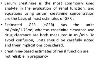• Serum creatinine is the most commonly used
analyte in the evaluation of renal function, and
equations using serum creatinine concentration
are the basis of most estimates of GFR .
• Estimated GFR (eGFR) has the units
mL/min/1.73m2, whereas creatinine clearance and
drug clearance are both measured in mL/min. To
avoid confusion, units should be carefully noted
and their implications considered.
• creatinine-based estimates of renal function are
not reliable in pregnancy
 