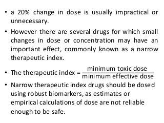• a 20% change in dose is usually impractical or
unnecessary.
• However there are several drugs for which small
changes in dose or concentration may have an
important effect, commonly known as a narrow
therapeutic index.
• The therapeutic index =
minimum toxic dose
minimum effective dose
• Narrow therapeutic index drugs should be dosed
using robust biomarkers, as estimates or
empirical calculations of dose are not reliable
enough to be safe.
 