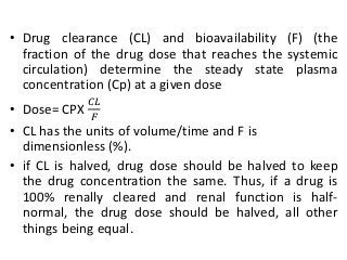 • Drug clearance (CL) and bioavailability (F) (the
fraction of the drug dose that reaches the systemic
circulation) determine the steady state plasma
concentration (Cp) at a given dose
• Dose= CPX
𝐶𝐿
𝐹
• CL has the units of volume/time and F is
dimensionless (%).
• if CL is halved, drug dose should be halved to keep
the drug concentration the same. Thus, if a drug is
100% renally cleared and renal function is half-
normal, the drug dose should be halved, all other
things being equal.
 