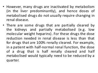 • However, many drugs are inactivated by metabolism
(in the liver predominantly), and hence doses of
metabolised drugs do not usually require changing in
renal disease.
• There are some drugs that are partially cleared by
the kidneys and partially metabolised (e.g. low
molecular weight heparins). For these drugs the dose
reduction needed in renal disease is less than that
for drugs that are 100% renally cleared. For example,
in a patient with half-normal renal function, the dose
of a drug that is half renally cleared and half
metabolised would typically need to be reduced by a
quarter.
 