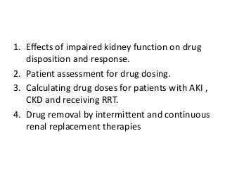 1. Effects of impaired kidney function on drug
disposition and response.
2. Patient assessment for drug dosing.
3. Calculating drug doses for patients with AKI ,
CKD and receiving RRT.
4. Drug removal by intermittent and continuous
renal replacement therapies
 