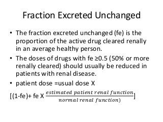 Fraction Excreted Unchanged
• The fraction excreted unchanged (fe) is the
proportion of the active drug cleared renally
in an average healthy person.
• The doses of drugs with fe ≥0.5 (50% or more
renally cleared) should usually be reduced in
patients with renal disease.
• patient dose =usual dose X
[(1-fe)+ fe X
𝑒𝑠𝑡𝑖𝑚𝑎𝑡𝑒𝑑 𝑝𝑎𝑡𝑖𝑒𝑛𝑡 𝑟𝑒𝑛𝑎𝑙 𝑓𝑢𝑛𝑐𝑡𝑖𝑜𝑛
𝑛𝑜𝑟𝑚𝑎𝑙 𝑟𝑒𝑛𝑎𝑙 𝑓𝑢𝑛𝑐𝑡𝑖𝑜𝑛)
]
 