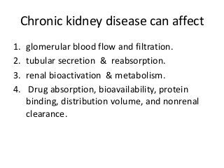 Chronic kidney disease can affect
1. glomerular blood flow and filtration.
2. tubular secretion & reabsorption.
3. renal bioactivation & metabolism.
4. Drug absorption, bioavailability, protein
binding, distribution volume, and nonrenal
clearance.
 