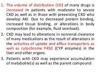 1. The volume of distribution (VD) of many drugs is
increased in patients with moderate to severe
CKD as well as in those with preexisting CKD who
develop AKI. Due to decreased protein binding,
increased tissue binding, or alterations in body
composition (for example, fluid overload).
2. CKD may lead to alterations in nonrenal clearance
of many medications as the result of alterations in
the activities of uptake and efflux transporters as
well as cytochrome P450 (CYP enzymes) in the
liver and other organs.
3. Patients with CKD may experience accumulation
of metabolite(s) as well as the parent compound
 