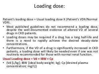 Loading dose:
Patient’s loading dose = Usual loading dose X (Patient’s VDÞ/Normal
VDÞ).
• Most published guidelines do not recommend a loading dose,
despite the well-documented evidence of altered VD of several
drugs in CKD patients.
• Loading doses may be required if a drug has a long half-life and
there is a need to rapidly achieve the desired steady-state
concentrations.
• Furthermore, if the VD of a drug is significantly increased in CKD
patients, a loading dose will likely be needed even if one was not
routinely recommended for those with normal renal function.
Usual Loading dose = Vd × IBW × Cp
• (Vd [L/kg]; IBW [ideal body weight; kg]; Cp [desired plasma
concentration; mg/L])
 