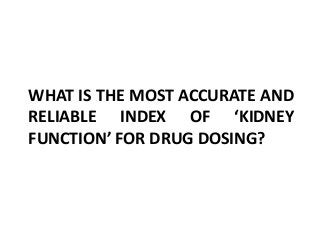 WHAT IS THE MOST ACCURATE AND
RELIABLE INDEX OF ‘KIDNEY
FUNCTION’ FOR DRUG DOSING?
 