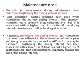 Maintenance dose
• Methods for maintenance dosing adjustments: dose
reduction, lengthening the dosing interval, or both.
• Dose reduction involves reducing each dose while
maintaining the normal dosing interval. This approach
maintains more constant drug concentrations, but it is
associated with a higher risk of toxicities if the dosing
interval is inadequate to allow for drug elimination
• In general, prolonging the dosing interval but maintaining
the same dose will result in the achievement of similar peak
and trough concentrations as well as AUC and thus may be
preferred. Lengthening the dosing interval has been
associated with a lower risk of toxicities but a higher risk of
subtherapeutic drug concentrations, especially toward the
end of the dosing interval.
 