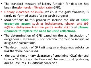 • The standard measure of kidney function for decades has
been the glomerular filtration rate (GFR).
• Urinary clearance of inulin, which is the gold standard, is
rarely performed except for research purposes.
• Modifications to this procedure include the use of other
exogenous agents such as iothalamate, iohexol, and (99
m)Tc/c- diethylene triamine penta acetic acid, and plasma
clearance to replace the need for urine collections.
• The determination of GFR based on the administration of
exogenous substances is not practical for routine individual
drug dose calculations.
• The determination of GFR utilizing an endogenous substance
has therefore been used.
• the use of the urinary clearance of creatinine (CLcr) derived
from a 24 h urine collection can’t be used for drug dosing
due to late results, difficult collection
 
