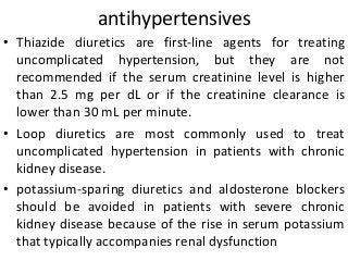 antihypertensives
• Thiazide diuretics are first-line agents for treating
uncomplicated hypertension, but they are not
recommended if the serum creatinine level is higher
than 2.5 mg per dL or if the creatinine clearance is
lower than 30 mL per minute.
• Loop diuretics are most commonly used to treat
uncomplicated hypertension in patients with chronic
kidney disease.
• potassium-sparing diuretics and aldosterone blockers
should be avoided in patients with severe chronic
kidney disease because of the rise in serum potassium
that typically accompanies renal dysfunction
 