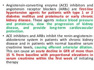 • Angiotensin-converting enzyme (ACE) inhibitors and
angiotensin receptor blockers (ARBs) are first-line
hypertensive agents for patients with type 1 or 2
diabetes mellitus and proteinuria or early chronic
kidney disease. These agents reduce blood pressure
and proteinuria, slow the progression of kidney
disease, and provide long-term cardiovascular
protection.
• ACE inhibitors and ARBs inhibit the renin-angiotensin-
aldosterone system in patients with chronic kidney
disease and in patients with normal baseline serum
creatinine levels, causing efferent arteriolar dilation.
This can cause an acute decline in GFR of more than
15 % from baseline with proportional elevations in
serum creatinine within the first week of initiating
therapy
 